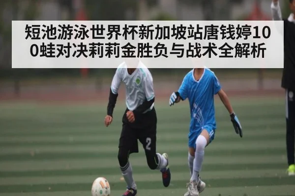 短池游泳世界杯新加坡站唐钱婷100蛙对决莉莉金胜负与战术全解析