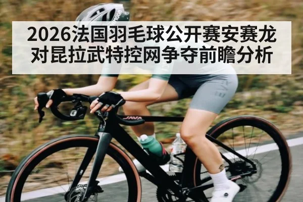 2026法国羽毛球公开赛安赛龙对昆拉武特控网争夺前瞻分析